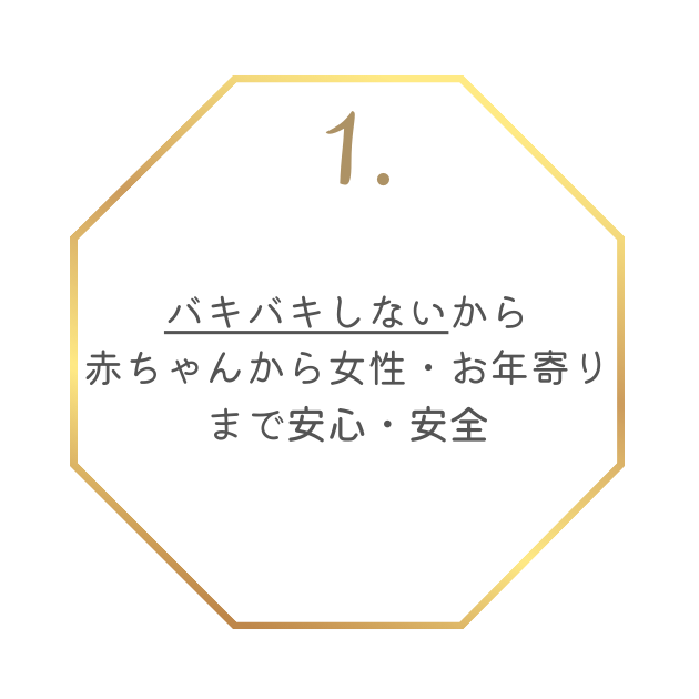 特徴1
バキバキしないから赤ちゃんからお年寄りまで安心・安全